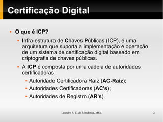 Certificação Digital O que é ICP? I nfra-estrutura de  C haves  P úblicas (ICP), é uma arquitetura que suporta a implementação e operação de um sistema de certificação digital baseado em criptografia de chaves públicas. A  ICP  é composta por uma cadeia de autoridades certificadoras: Autoridade Certificadora Raíz ( AC-Raíz ); Autoridades Certificadoras ( AC's ); Autoridades de Registro ( AR's ). 