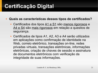 Certificação Digital Quais as características desses tipos de certificados? Certificados dos tipos  A1 e S1  são  menos rigorosos  e  A4 e S4  são  mais rigorosos   em relação a quesitos de segurança. Certificados de tipos A1, A2, A3 e A4 serão utilizados em aplicações como confirmação de identidade na Web, correio eletrônico, transações on-line, redes privadas virtuais, transações eletrônicas, informações eletrônicas, criação de chaves de sessão e assinatura de documentos eletrônicos com  verificação da integridade  de suas informações. 