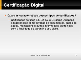 Certificação Digital Quais as características desses tipos de certificados? Certificados de tipos S1, S2, S3 e S4 serão utilizados em aplicações como cifração de documentos, bases de dados, mensagens e outras informações eletrônicas, com a  finalidade de garantir o seu sigilo . 