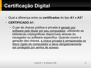 Certificação Digital Qual a diferença entre os  certificados  do tipo  A1  e  A3 ? CERTIFICADO A1 : O par de chaves pública e privada é  gerado por software pelo titular em seu computador , utilizando as bibliotecas criptográficas disponíveis através do navegador ou software específico. Quando ocorre a geração das chaves,  a chave privada é armazenada no disco rígido do computador e deve obrigatoriamente ser protegida por senha de acesso . 