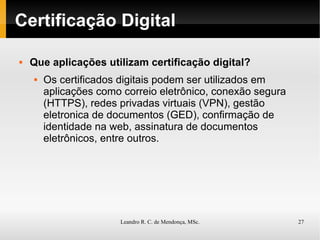 Certificação Digital Que aplicações utilizam certificação digital? Os certificados digitais podem ser utilizados em aplicações como correio eletrônico, conexão segura (HTTPS), redes privadas virtuais (VPN), gestão eletronica de documentos (GED), confirmação de identidade na web, assinatura de documentos eletrônicos, entre outros. 