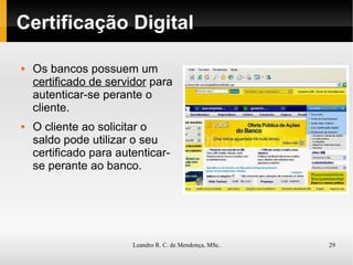 Certificação Digital Os bancos possuem um  certificado de servidor  para autenticar-se perante o cliente. O cliente ao solicitar o saldo pode utilizar o seu certificado para autenticar-se perante ao banco. 