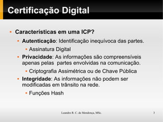 Certificação Digital Características em uma ICP? Autenticação : Identificação inequívoca das partes. Assinatura Digital Privacidade : As informações são compreensíveis apenas pelas  partes envolvidas na comunicação. Criptografia Assimétrica ou de Chave Pública Integridade : As informações não podem ser modificadas em trânsito na rede. Funções Hash 
