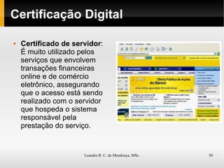 Certificação Digital Certificado de servidor : É muito utilizado pelos serviços que envolvem transações financeiras online e de comércio eletrônico, assegurando que o acesso está sendo realizado com o servidor que hospeda o sistema responsável pela prestação do serviço. 