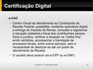 Certificação Digital e-CAC Centro Virtual de Atendimento ao Contribuinte da Receita Federal, possibilita, mediante assinatura digital, a entrega do Imposto de Renda, consultar e regularizar a situação cadastral e fiscal dos contribuintes pessoa física e jurídica, verificar a situação na “malha fina”, emitir certidões, acompanhar a tramitação de processos fiscais, entre outros serviços, sem a necessidade de deslocar-se até um posto de atendimento da Receita. O usuário deve possuir um e-CPF ou e-CNPJ. 
