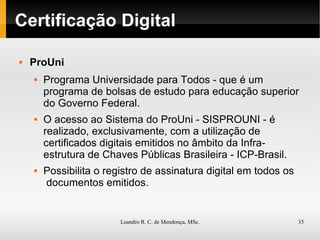 Certificação Digital ProUni Programa Universidade para Todos - que é um programa de bolsas de estudo para educação superior do Governo Federal. O acesso ao Sistema do ProUni - SISPROUNI - é realizado, exclusivamente, com a utilização de certificados digitais emitidos no âmbito da Infra-estrutura de Chaves Públicas Brasileira - ICP-Brasil.  Possibilita o registro de assinatura digital em todos os  documentos emitidos. 
