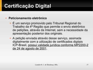 Certificação Digital Peticionamento eletrônico É um serviço promovido pelo Tribunal Regional do Trabalho da 4ª Região que permite o envio eletrônico de petições, através da Internet, sem a necessidade da apresentação posterior dos originais. A petição enviada através desse serviço, assinada digitalmente com a utilização de certificados digitais ICP-Brasil,  possui validade jurídica conforme MP2200-2 de 24 de agosto de 2001 . 