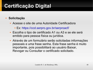 Certificação Digital Solicitação Acesse o site de uma Autoridade Certificadora Ex:  https://ccd.serpro.gov.br/serproacf/ Escolha o tipo de certificado A1 ou A3 e se ele será emitido para pessoa física ou jurídica. Através de um formulário serão solicitadas informações pessoais e uma frase senha. Esta frase senha é muito importante, pois possibilitará ao usuário Baixar, Revogar ou Consultar o certificado solicitado. 