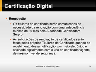 Certificação Digital Renovação Os titulares de certificado serão comunicados da necessidade da renovação com uma antecedência mínima de 30 dias pela Autoridade Certificadora Serpro. As solicitações de renovação de certificados serão feitas pelos próprios Titulares de Certificado quando do recebimento dessa notificação, por meio eletrônico e assinado digitalmente com o uso do certificado vigente de mesmo nível de segurança. 