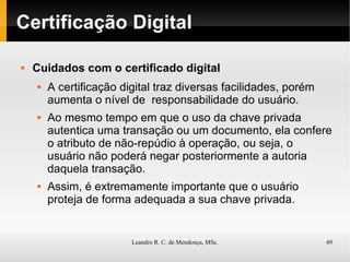 Certificação Digital Cuidados com o certificado digital A certificação digital traz diversas facilidades, porém aumenta o nível de  responsabilidade do usuário. Ao mesmo tempo em que o uso da chave privada autentica uma transação ou um documento, ela confere o atributo de não-repúdio à operação, ou seja, o usuário não poderá negar posteriormente a autoria daquela transação. Assim, é extremamente importante que o usuário proteja de forma adequada a sua chave privada. 