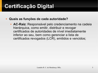 Certificação Digital Quais as funções de cada autoridade? AC-Raíz : Responsável pelo credenciamento na cadeia hierárquica, como emitir, distribuir e revogar certificados de autoridades de nível imediatamente inferior ao seu, bem como gerenciar a lista de certificados revogados (LCR), emitidos e vencidos; 