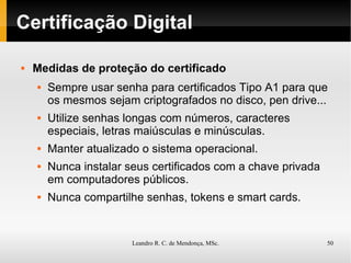 Certificação Digital Medidas de proteção do certificado Sempre usar senha para certificados Tipo A1 para que os mesmos sejam criptografados no disco, pen drive... Utilize senhas longas com números, caracteres especiais, letras maiúsculas e minúsculas. Manter atualizado o sistema operacional. Nunca instalar seus certificados com a chave privada em computadores públicos. Nunca compartilhe senhas, tokens e smart cards. 