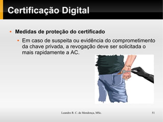Certificação Digital Medidas de proteção do certificado Em caso de suspeita ou evidência do comprometimento da chave privada, a revogação deve ser solicitada o mais rapidamente a AC. 
