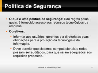 Política de Segurança O que é uma política de segurança:  São regras pelas quais, é fornecido acesso aos recursos tecnológicos da empresa.   Objetivos:   Informar aos usuários, gerentes e a diretoria as suas obrigações para a proteção da tecnologia e da informação. Deve permitir que sistemas computacionais e redes possam ser auditados, para que sejam adequados aos requisitos propostos. 