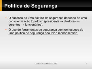 Política de Segurança O sucesso de uma política de segurança depende de uma conscientização top-down (presidente -> diretores -> gerentes -> funcionários). O uso de ferramentas de segurança sem um esboço de uma política de segurança não faz o menor sentido. 