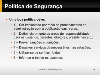 Política de Segurança Uma boa política deve: 1 – Ser implantada por meio de procedimentos de administração com a publicação das regras; 2 – Definir claramente as áreas de responsabilidade para os usuários, gerentes, diretores, presidentes etc.; 3 – Prever sanções e punições; 4 – Desativar serviços desnecessários nas estações; 5 – Utilizar-se de senhas rígidas; 6 – Informar e treinar os usuários; 