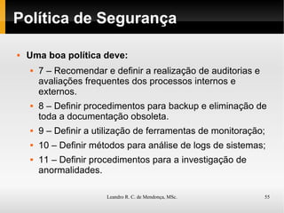 Política de Segurança Uma boa política deve: 7 – Recomendar e definir a realização de auditorias e avaliações frequentes dos processos internos e externos. 8 – Definir procedimentos para backup e eliminação de toda a documentação obsoleta. 9 – Definir a utilização de ferramentas de monitoração; 10 – Definir métodos para análise de logs de sistemas; 11 – Definir procedimentos para a investigação de anormalidades. 