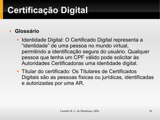 Certificação Digital Glossário Identidade Digital: O Certificado Digital representa a “identidade” de uma pessoa no mundo virtual, permitindo a identificação segura do usuário. Qualquer pessoa que tenha um CPF válido pode solicitar às Autoridades Certificadoras uma identidade digital. Titular do certificado: Os Titulares de Certificados Digitais são as pessoas físicas ou jurídicas, identificadas e autorizadas por uma AR. 