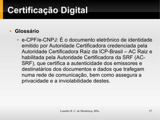 Certificação Digital Glossário e-CPF/e-CNPJ: É o documento eletrônico de identidade emitido por Autoridade Certificadora credenciada pela Autoridade Certificadora Raiz da ICP-Brasil – AC Raiz e habilitada pela Autoridade Certificadora da SRF (AC-SRF), que certifica a autenticidade dos emissores e destinatários dos documentos e dados que trafegam numa rede de comunicação, bem como assegura a privacidade e a inviolabilidade destes. 
