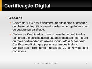 Certificação Digital Glossário Chave de 1024 bits: O número de bits indica o tamanho da chave criptográfica e está diretamente ligado ao nível de segurança da chave. Cadeia de Certificados: Lista ordenada de certificados contendo um certificado de usuário (entidade final) e um ou mais certificados de nível superior até a Autoridade Certificadora Raiz, que permite a um destinatário verificar que o remetente e todas as ACs envolvidas são confiáveis. 