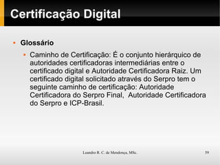 Certificação Digital Glossário Caminho de  Certificação : É o conjunto hierárquico de autoridades certificadoras intermediárias entre o certificado digital e Autoridade Certificadora Raiz. Um certificado digital solicitado através do Serpro tem o seguinte caminho de certificação: Autoridade Certificadora do Serpro Final,  Autoridade Certificadora do Serpro e ICP-Brasil. 