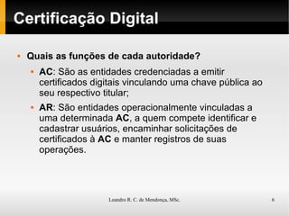 Certificação Digital Quais as funções de cada autoridade? AC : São as entidades credenciadas a emitir certificados digitais vinculando uma chave pública ao seu respectivo titular; AR : São entidades operacionalmente vinculadas a uma determinada  AC , a quem compete identificar e cadastrar usuários, encaminhar solicitações de certificados à  AC  e manter registros de suas operações. 