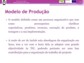 Modelo de ProduçãoO modelo definido como um processo organizativo que tem como pressupostos clarificar expectativas, produtos, recursos, execução de produto, a testagem e a sua implementação.A razão de ser de incluir esta abordagem da organização em fases, tem a ver com o facto dela se adaptar com grande objectividade às TIC, podendo portanto ser uma boa contribuição para a organização do trabalho de projecto  11
