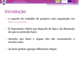 Introduçãoo suporte do trabalho de projecto está organizado em fases e recursos.É importante referir que depende do tipo e da dimensão do que se pretende fazer.Atenção que fases e etapas não são exactamente a mesma coisa.As fases podem agrupar diferentes etapas.3