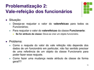 Problematização 2:
Vale-refeição dos funcionários
 Situação:
 Deseja-se reajustar o valor do valerefeicao para todos os
Funcionários;
 Para reajustar o valor do valerefeicao da classe Funcionario:
 Se for atributo de classe: Deve-se criar um objeto funcionário.
 Problema:
 Como o reajuste do valor do vale refeição não depende dos
dados de um funcionário em particular, não faz sentido precisar
de uma referência de um objeto da classe Funcionario para
poder fazer esse reajuste.
 Como fazer uma mudança neste atributo de classe de forma
geral??
10
 