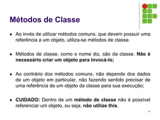 Métodos de Classe
 Ao invés de utilizar métodos comuns, que devem possuir uma
referência a um objeto, utiliza-se métodos de classe.
 Métodos de classe, como o nome diz, são da classe. Não é
necessário criar um objeto para invocá-lo;
 Ao contrário dos métodos comuns, não depende dos dados
de um objeto em particular, não fazendo sentido precisar de
uma referência de um objeto da classe para sua execução;
 CUIDADO: Dentro de um método de classe não é possível
referenciar um objeto, ou seja, não utilize this.
11
 
