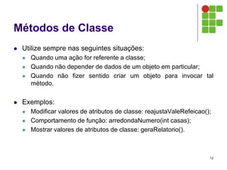 Métodos de Classe
 Utilize sempre nas seguintes situações:
 Quando uma ação for referente a classe;
 Quando não depender de dados de um objeto em particular;
 Quando não fizer sentido criar um objeto para invocar tal
método.
 Exemplos:
 Modificar valores de atributos de classe: reajustaValeRefeicao();
 Comportamento de função: arredondaNumero(int casas);
 Mostrar valores de atributos de classe: geraRelatorio().
12
 