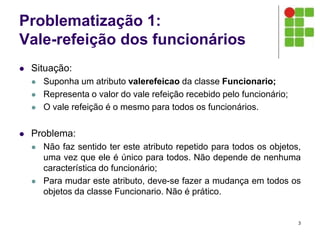 Problematização 1:
Vale-refeição dos funcionários
 Situação:
 Suponha um atributo valerefeicao da classe Funcionario;
 Representa o valor do vale refeição recebido pelo funcionário;
 O vale refeição é o mesmo para todos os funcionários.
 Problema:
 Não faz sentido ter este atributo repetido para todos os objetos,
uma vez que ele é único para todos. Não depende de nenhuma
característica do funcionário;
 Para mudar este atributo, deve-se fazer a mudança em todos os
objetos da classe Funcionario. Não é prático.
3
 
