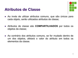 Atributos de Classe
 Ao invés de utilizar atributos comuns, que são únicos para
cada objeto, serão utilizados atributos de classe;
 Atributos de classe são COMPARTILHADOS por todos os
objetos da classe;
 Ao contrário dos atributos comuns, se for mudado dentro de
um dos objetos, afetará o valor do atributo em todos os
elementos da classe.
4
 