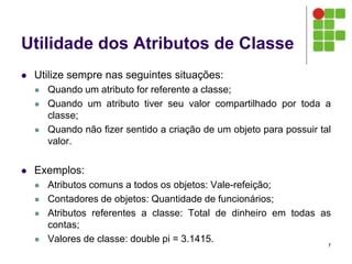 Utilidade dos Atributos de Classe
 Utilize sempre nas seguintes situações:
 Quando um atributo for referente a classe;
 Quando um atributo tiver seu valor compartilhado por toda a
classe;
 Quando não fizer sentido a criação de um objeto para possuir tal
valor.
 Exemplos:
 Atributos comuns a todos os objetos: Vale-refeição;
 Contadores de objetos: Quantidade de funcionários;
 Atributos referentes a classe: Total de dinheiro em todas as
contas;
 Valores de classe: double pi = 3.1415.
7
 