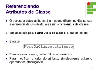 Referenciando
Atributos de Classe
 O acesso a estes atributos é um pouco diferente. Não se usa
a referência de um objeto, mas sim a referência da classe;
 Isto acontece pois o atributo é da classe, e não do objeto.
 Sintaxe:
 Para acessar o valor, basta utilizar a referência.
 Para modificar o valor do atributo, simplesmente utilize o
operador de atribuição ‘=’.
8
 