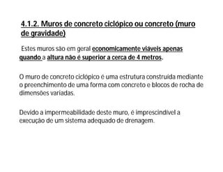 4.1.2. Muros de concreto ciclópico ou concreto (muro
de gravidade)
Estes muros são em geral economicamente viáveis apenas
quando a altura não é superior a cerca de 4 metros.
O muro de concreto ciclópico é uma estrutura construída mediante
o preenchimento de uma forma com concreto e blocos de rocha de
dimensões variadas.
Devido a impermeabilidade deste muro, é imprescindível a
execução de um sistema adequado de drenagem.
 