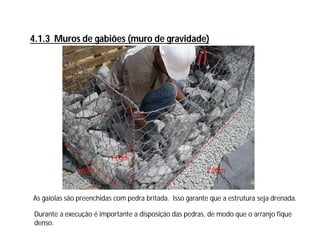 4.1.3 Muros de gabiões (muro de gravidade)
2,00m1,00m
1,00m
Durante a execução é importante a disposição das pedras, de modo que o arranjo fique
denso.
As gaiolas são preenchidas com pedra britada. Isso garante que a estrutura seja drenada.
 