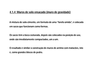 A mistura de solo-cimento, em formato de uma “farofa úmida”, é colocada
em sacos que funcionam como formas.
Os sacos têm a boca costurada, depois são colocados na posição de uso,
onde são imediatamente compactados, um a um.
O resultado é similar à construção de muros de arrimo com matacões, isto
é, como grandes blocos de pedra.
4.1.4 Muros de solo ensacado (muro de gravidade)
 