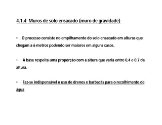 • O processo consiste no empilhamento do solo ensacado em alturas que
chegam a 6 metros podendo ser maiores em alguns casos.
• A base respeita uma proporção com a altura que varia entre 0,4 e 0,7 da
altura.
• Faz-se indispensável o uso de drenos e barbacãs para o recolhimento de
água
4.1.4 Muros de solo ensacado (muro de gravidade)
 