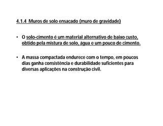 • O solo-cimento é um material alternativo de baixo custo,
obtido pela mistura de solo, água e um pouco de cimento.
• A massa compactada endurece com o tempo, em poucos
dias ganha consistência e durabilidade suficientes para
diversas aplicações na construção civil.
4.1.4 Muros de solo ensacado (muro de gravidade)
 
