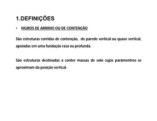 1.DEFINIÇÕES
• MUROS DE ARRIMO OU DE CONTENÇÃO
São estruturas corridas de contenção, de parede vertical ou quase vertical,
apoiadas em uma fundação rasa ou profunda.
São estruturas destinadas a conter massas de solo cujos parâmentros se
aproximam da posição vertical.
 