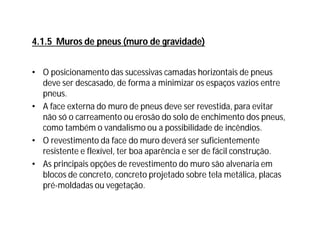 • O posicionamento das sucessivas camadas horizontais de pneus
deve ser descasado, de forma a minimizar os espaços vazios entre
pneus.
• A face externa do muro de pneus deve ser revestida, para evitar
não só o carreamento ou erosão do solo de enchimento dos pneus,
como também o vandalismo ou a possibilidade de incêndios.
• O revestimento da face do muro deverá ser suficientemente
resistente e flexível, ter boa aparência e ser de fácil construção.
• As principais opções de revestimento do muro são alvenaria em
blocos de concreto, concreto projetado sobre tela metálica, placas
pré-moldadas ou vegetação.
4.1.5 Muros de pneus (muro de gravidade)
 