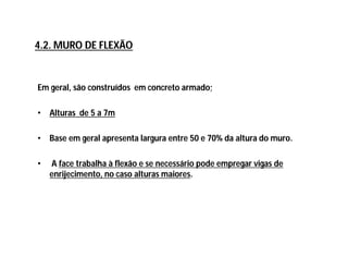 Em geral, são construídos em concreto armado;
• Alturas de 5 a 7m
• Base em geral apresenta largura entre 50 e 70% da altura do muro.
• A face trabalha à flexão e se necessário pode empregar vigas de
enrijecimento, no caso alturas maiores.
4.2. MURO DE FLEXÃO
 
