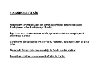 Necessitam ser implantados em terrenos com boas características de
fundação ou sobre fundações profundas.
Agem como os muros convencionais, apresentando a mesma proporção
entre base e altura.
Geralmente são aplicados em aterros ou reaterros, pois necessitam de peso
extra.
O muro de flexão conta com uma laje de fundo e outra vertical.
Para alturas maiores usam-se contrafortes de tração.
4.2. MURO DE FLEXÃO
 