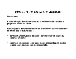 PROJETO DE MURO DE ARRIMO
Observações
A determinação do valor do empuxo é fundamental na análise e
projeto de muros de arrimo.
Para projetar e dimensionar muros de arrimo deve-se considerar que
os muros são estruturas que :
• permitem uma mudança de nível – para reforçar um talude ou
suportar um corte;
• suportam empuxos de terra que é a ação produzida pelo maciço
terroso sobre as obras com ele em contato.
 