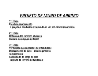 PROJETO DE MURO DE ARRIMO
1ª. Etapa
Pré-dimensionamento.
O projeto é conduzido assumindo-se um pré-dimensionamento
2ª. Etapa
Definição dos esforços atuantes.
(Cálculo do empuxo de terra)
3ª. Etapa
Verificação das condições de estabilidade
Deslizamento da base - Escorregamento
Tombamento
Capacidade de carga do solo
Ruptura do terreno de fundação
 
