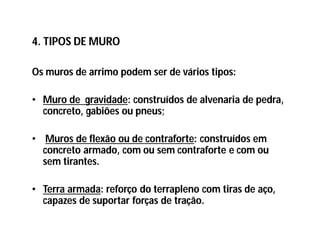 4. TIPOS DE MURO
Os muros de arrimo podem ser de vários tipos:
• Muro de gravidade: construídos de alvenaria de pedra,
concreto, gabiões ou pneus;
• Muros de flexão ou de contraforte: construídos em
concreto armado, com ou sem contraforte e com ou
sem tirantes.
• Terra armada: reforço do terrapleno com tiras de aço,
capazes de suportar forças de tração.
 