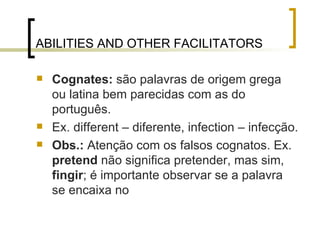 ABILITIES AND OTHER FACILITATORS   Cognates:  são palavras de origem grega ou latina bem parecidas com as do português. Ex. different – diferente, infection – infecção. Obs.:  Atenção com os falsos cognatos. Ex.  pretend  não significa pretender, mas sim,  fingir ; é importante observar se a palavra se encaixa no  