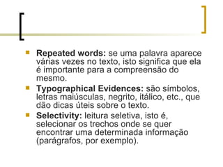 Repeated words:  se uma palavra aparece várias vezes no texto, isto significa que ela é importante para a compreensão do mesmo. Typographical Evidences:  são símbolos, letras maiúsculas, negrito, itálico, etc., que dão dicas úteis sobre o texto. Selectivity:  leitura seletiva, isto é, selecionar os trechos onde se quer encontrar uma determinada informação (parágrafos, por exemplo). 