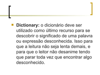 Dictionary:  o dicionário deve ser utilizado como último recurso para se descobrir o significado de uma palavra ou expressão desconhecida. Isso para que a leitura não seja lenta demais, e para que o leitor não desanime tendo que parar toda vez que encontrar algo desconhecido. 